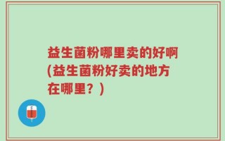 益生菌粉哪里卖的好啊(益生菌粉好卖的地方在哪里？)