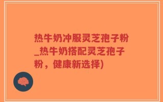 热牛奶冲服灵芝孢子粉_热牛奶搭配灵芝孢子粉，健康新选择)