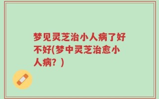 梦见灵芝治小人病了好不好(梦中灵芝治愈小人病？)