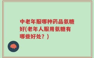 中老年服哪种药品氨糖好(老年人服用氨糖有哪些好处？)