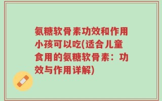 氨糖软骨素功效和作用小孩可以吃(适合儿童食用的氨糖软骨素：功效与作用详解)