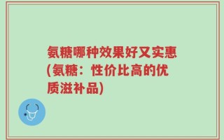 氨糖哪种效果好又实惠(氨糖：性价比高的优质滋补品)