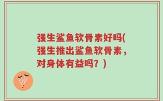 强生鲨鱼软骨素好吗(强生推出鲨鱼软骨素，对身体有益吗？)