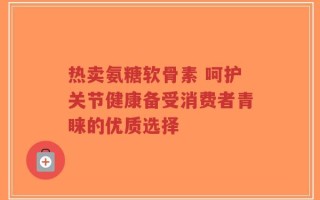 热卖氨糖软骨素 呵护关节健康备受消费者青睐的优质选择