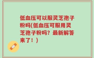 低血压可以服灵芝孢子粉吗(低血压可服用灵芝孢子粉吗？最新解答来了！)