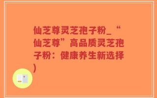 仙芝尊灵芝孢子粉_“仙芝尊”高品质灵芝孢子粉：健康养生新选择)