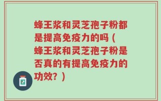 蜂王浆和灵芝孢子粉都是提高免疫力的吗 (蜂王浆和灵芝孢子粉是否真的有提高免疫力的功效？)