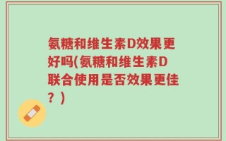 氨糖和维生素D效果更好吗(氨糖和维生素D联合使用是否效果更佳？)