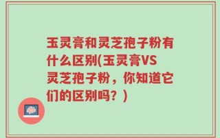 玉灵膏和灵芝孢子粉有什么区别(玉灵膏VS灵芝孢子粉，你知道它们的区别吗？)