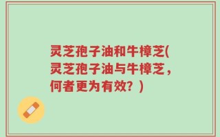 灵芝孢子油和牛樟芝(灵芝孢子油与牛樟芝，何者更为有效？)