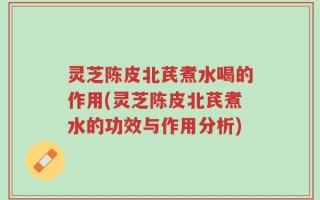 灵芝陈皮北芪煮水喝的作用(灵芝陈皮北芪煮水的功效与作用分析)