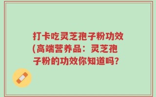 打卡吃灵芝孢子粉功效(高端营养品：灵芝孢子粉的功效你知道吗？