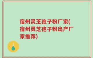 宿州灵芝孢子粉厂家(宿州灵芝孢子粉出产厂家推荐)