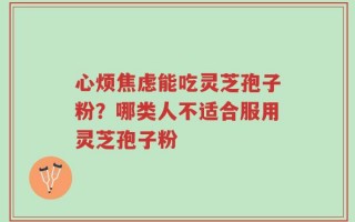 心烦焦虑能吃灵芝孢子粉？哪类人不适合服用灵芝孢子粉