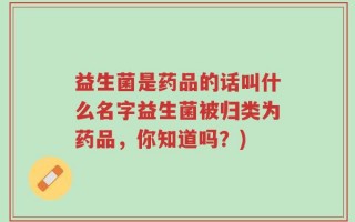 益生菌是药品的话叫什么名字益生菌被归类为药品，你知道吗？)
