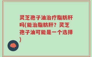 灵芝孢子油治疗脂肪肝吗(能治脂肪肝？灵芝孢子油可能是一个选择)