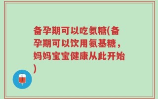 备孕期可以吃氨糖(备孕期可以饮用氨基糖，妈妈宝宝健康从此开始)