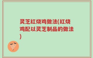 灵芝红烧鸡做法(红烧鸡配以灵芝制品的做法)