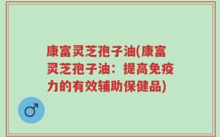 康富灵芝孢子油(康富灵芝孢子油：提高免疫力的有效辅助保健品)