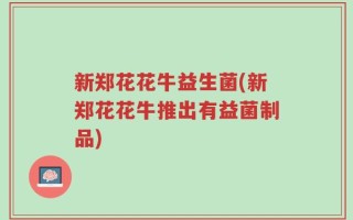 新郑花花牛益生菌(新郑花花牛推出有益菌制品)