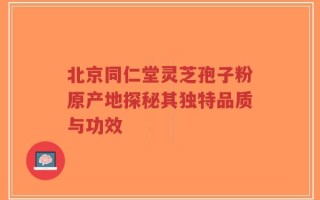 北京同仁堂灵芝孢子粉原产地探秘其独特品质与功效