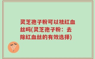 灵芝孢子粉可以祛红血丝吗(灵芝孢子粉：去除红血丝的有效选择)
