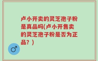 卢小开卖的灵芝孢子粉是真品吗(卢小开售卖的灵芝孢子粉是否为正品？)