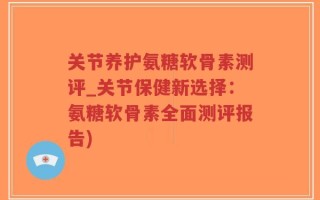 关节养护氨糖软骨素测评_关节保健新选择：氨糖软骨素全面测评报告)