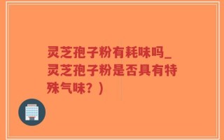 灵芝孢子粉有耗味吗_灵芝孢子粉是否具有特殊气味？)