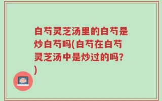 白芍灵芝汤里的白芍是炒白芍吗(白芍在白芍灵芝汤中是炒过的吗？)