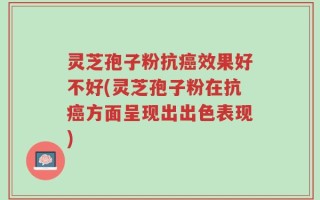 灵芝孢子粉抗癌效果好不好(灵芝孢子粉在抗癌方面呈现出出色表现)