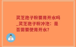 灵芝孢子粉要用开水吗_灵芝孢子粉冲泡：是否需要使用开水？