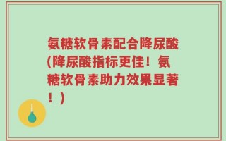 氨糖软骨素配合降尿酸(降尿酸指标更佳！氨糖软骨素助力效果显著！)