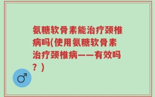 氨糖软骨素能治疗颈椎病吗(使用氨糖软骨素治疗颈椎病——有效吗？)