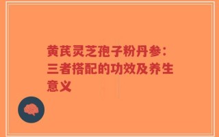 黄芪灵芝孢子粉丹参：三者搭配的功效及养生意义