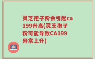 灵芝孢子粉会引起ca199升高(灵芝孢子粉可能导致CA199异常上升)