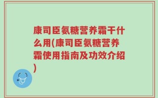 康司臣氨糖营养霜干什么用(康司臣氨糖营养霜使用指南及功效介绍)