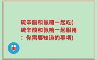 硫辛酸和氨糖一起吃(硫辛酸和氨糖一起服用：你需要知道的事项)