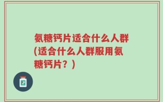 氨糖钙片适合什么人群(适合什么人群服用氨糖钙片？)