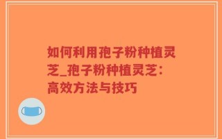 如何利用孢子粉种植灵芝_孢子粉种植灵芝：高效方法与技巧