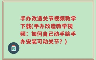 手办改造关节视频教学下载(手办改造教学视频：如何自己动手给手办安装可动关节？)