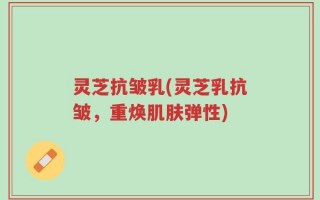 灵芝抗皱乳(灵芝乳抗皱，重焕肌肤弹性)