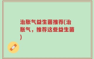 治胀气益生菌推荐(治胀气，推荐这些益生菌)
