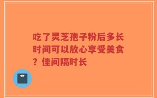 吃了灵芝孢子粉后多长时间可以放心享受美食？佳间隔时长