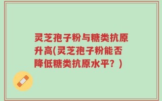 灵芝孢子粉与糖类抗原升高(灵芝孢子粉能否降低糖类抗原水平？)