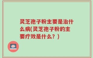 灵芝孢子粉主要是治什么病(灵芝孢子粉的主要疗效是什么？)