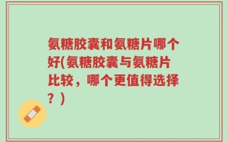氨糖胶囊和氨糖片哪个好(氨糖胶囊与氨糖片比较，哪个更值得选择？)