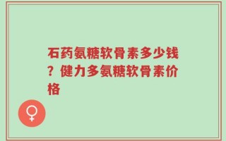 石药氨糖软骨素多少钱？健力多氨糖软骨素价格