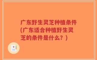 广东野生灵芝种植条件(广东适合种植野生灵芝的条件是什么？)