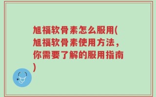 旭福软骨素怎么服用(旭福软骨素使用方法，你需要了解的服用指南)
